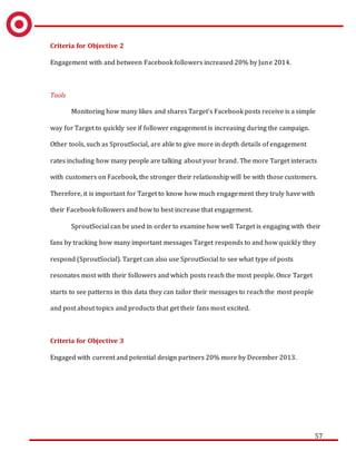 57
Criteria for Objective 2
Engagement with and between Facebook followers increased 20% by June 2014.
Tools
Monitoring how many likes and shares Target’s Facebook posts receive is a simple
way for Target to quickly see if follower engagement is increasing during the campaign.
Other tools, such as SproutSocial, are able to give more in depth details of engagement
rates including how many people are talking about your brand. The more Target interacts
with customers on Facebook, the stronger their relationship will be with those customers.
Therefore, it is important for Target to know how much engagement they truly have with
their Facebook followers and how to best increase that engagement.
SproutSocial can be used in order to examine how well Target is engaging with their
fans by tracking how many important messages Target responds to and how quickly they
respond (SproutSocial). Target can also use SproutSocial to see what type of posts
resonates most with their followers and which posts reach the most people. Once Target
starts to see patterns in this data they can tailor their messages to reach the most people
and post about topics and products that get their fans most excited.
Criteria for Objective 3
Engaged with current and potential design partners 20% more by December 2013.
 