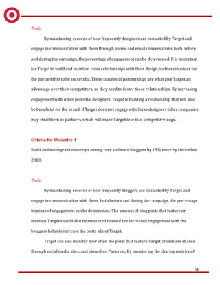 58
Tools
By maintaining records of how frequently designers are contacted by Target and
engage in communication with them through phone and email conversations, both before
and during the campaign, the percentage of engagement can be determined. It is important
for Target to build and maintain close relationships with their design partners in order for
the partnership to be successful. These successful partnerships are what give Target an
advantage over their competitors, so they need to foster these relationships. By increasing
engagement with other potential designers, Target is building a relationship that will also
be beneficial for the brand. If Target does not engage with these designers other companies
may steal them as partners, which will make Target lose that competitive edge.
Criteria for Objective 4
Build and manage relationships among core audience bloggers by 15% more by December
2013.
Tools
By maintaining records of how frequently bloggers are contacted by Target and
engage in communication with them, both before and during the campaign, the percentage
increase of engagement can be determined. The amount of blog posts that feature or
mention Target should also be measured to see if the increased engagement with the
bloggers helps to increase the posts about Target.
Target can also monitor how often the posts that feature Target brands are shared
through social media sites, and pinned on Pinterest. By monitoring the sharing metrics of
 