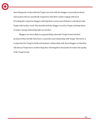 59
these blog posts on SproutSocial, Target can work with the bloggers to provide products
and coupons that are specifically targeted to what their readers engage with most.
Providing this content to bloggers will help them receive more followers and will provide
Target with further reach. This benefits both the blogger as well as Target and helps them
to build a strong relationship with one another.
Bloggers are more likely to say good things about the Target brand and their
products if they feel like they have a connection and relationship with Target. Therefore, it
is important for Target to build and maintain relationships with these bloggers so that they
will discuss Target more on their blogs thus showing their thousands of readers the quality
of the Target brand.
 