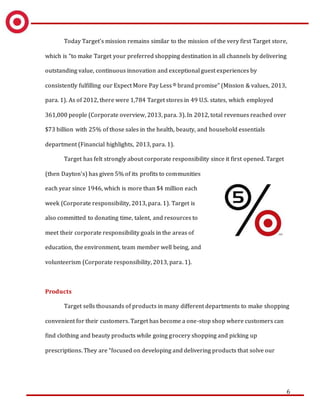 6
Today Target’s mission remains similar to the mission of the very first Target store,
which is “to make Target your preferred shopping destination in all channels by delivering
outstanding value, continuous innovation and exceptional guest experiences by
consistently fulfilling our Expect More Pay Less® brand promise” (Mission & values, 2013,
para. 1). As of 2012, there were 1,784 Target stores in 49 U.S. states, which employed
361,000 people (Corporate overview, 2013, para. 3). In 2012, total revenues reached over
$73 billion with 25% of those sales in the health, beauty, and household essentials
department (Financial highlights, 2013, para. 1).
Target has felt strongly about corporate responsibility since it first opened. Target
(then Dayton’s) has given 5% of its profits to communities
each year since 1946, which is more than $4 million each
week (Corporate responsibility, 2013, para. 1). Target is
also committed to donating time, talent, and resources to
meet their corporate responsibility goals in the areas of
education, the environment, team member well being, and
volunteerism (Corporate responsibility, 2013, para. 1).
Products
Target sells thousands of products in many different departments to make shopping
convenient for their customers. Target has become a one-stop shop where customers can
find clothing and beauty products while going grocery shopping and picking up
prescriptions. They are “focused on developing and delivering products that solve our
 