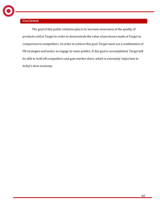 60
Conclusion
The goal of this public relations plan is to increase awareness of the quality of
products sold at Target in order to demonstrate the value of purchases made at Target in
comparison to competitors. In order to achieve this goal, Target must use a combination of
PR strategies and tactics to engage its main publics. If this goal is accomplished, Target will
be able to hold off competitors and gain market share, which is extremely important in
today’s slow economy.
 