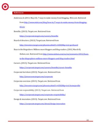 61
References
Anderson, K. (2013, May 23). 7 ways to make money from blogging. Mint.com. Retrieved
from http://www.mint.com/blog/how-to/7-ways-to-make-money-from-blogging-
0513/
Benefits. (2013). Target.com. Retrieved from
https://corporate.target.com/careers/benefits
Board of directors. (2013). Target.com. Retrieved from
http://investors.target.com/phoenix.zhtml?c=65828&p=irol-govboard
Buzz in the blogoshere: Millions more bloggers and blog readers. (2012, March 8).
Neilsen.com. Retrieved from http://www.nielsen.com/us/en/newswire/2012/buzz-
in-the-blogosphere-millions-more-bloggers-and-blog-readers.html
Careers. (2013). Target.com. Retrieved from
https://corporate.target.com/careers/benefits/career-benefits
Corporate fact sheet. (2013). Target.com. Retrieved from
http://pressroom.target.com/corporate
Corporate overview. (2013). Target.com. Retrieved from
http://investors.target.com/phoenix.zhtml?c=65828&p=irol-homeprofile
Corporate responsibility. (2013). Target.com. Retrieved from
https://corporate.target.com/corporate-responsibility/
Design & innovation. (2013). Target.com. Retrieved from
https://corporate.target.com/about/design-innovation
 