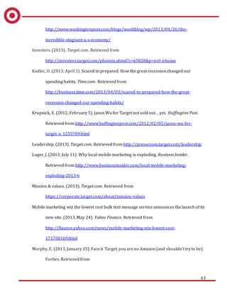 63
http://www.washingtonpost.com/blogs/wonkblog/wp/2013/04/26/the-
incredible-stagnant-u-s-economy/
Investors. (2013). Target.com. Retrieved from
http://investors.target.com/phoenix.zhtml?c=65828&p=irol-irhome
Kadlec, D. (2013, April 3). Scared to prepared: How the great recession changed our
spending habits. Time.com. Retrieved from
http://business.time.com/2013/04/03/scared-to-prepared-how-the-great-
recession-changed-our-spending-habits/
Krupnick, E. (2012, February 5). Jason Wu for Target not sold out… yet. Huffington Post.
Retrieved from http://www.huffingtonpost.com/2012/02/05/jason-wu-for-
target_n_1255709.html
Leadership. (2013). Target.com. Retrieved from http://pressroom.target.com/leadership
Luger, J. (2013, July 11). Why local mobile marketing is exploding. Business Insider.
Retrieved from http://www.businessinsider.com/local-mobile-marketing-
exploding-2013-6
Mission & values. (2013). Target.com. Retrieved from
https://corporate.target.com/about/mission-values
Mobile marketing wiz the lowest cost bulk text message service announces the launch of its
new site. (2013, May 24). Yahoo Finance. Retrieved from
http://finance.yahoo.com/news/mobile-marketing-wiz-lowest-cost-
171700169.html
Morphy, E. (2013, January 15). Face it Target, you are no Amazon (and shouldn’t try to be).
Forbes. Retrieved from
 