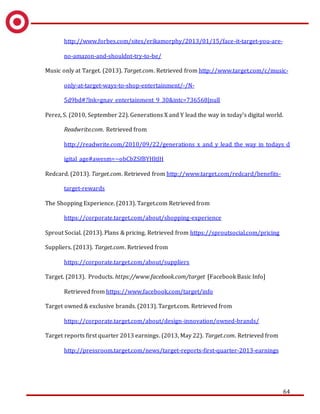 64
http://www.forbes.com/sites/erikamorphy/2013/01/15/face-it-target-you-are-
no-amazon-and-shouldnt-try-to-be/
Music only at Target. (2013). Target.com. Retrieved from http://www.target.com/c/music-
only-at-target-ways-to-shop-entertainment/-/N-
5d9bd#?lnk=gnav_entertainment_9_30&intc=736568|null
Perez, S. (2010, September 22). Generations X and Y lead the way in today’s digital world.
Readwrite.com. Retrieved from
http://readwrite.com/2010/09/22/generations_x_and_y_lead_the_way_in_todays_d
igital_age#awesm=~obCbZSfBYHltJH
Redcard. (2013). Target.com. Retrieved from http://www.target.com/redcard/benefits-
target-rewards
The Shopping Experience. (2013). Target.com Retrieved from
https://corporate.target.com/about/shopping-experience
Sprout Social. (2013). Plans & pricing. Retrieved from https://sproutsocial.com/pricing
Suppliers. (2013). Target.com. Retrieved from
https://corporate.target.com/about/suppliers
Target. (2013). Products. https://www.facebook.com/target [Facebook Basic Info]
Retrieved from https://www.facebook.com/target/info
Target owned & exclusive brands. (2013). Target.com. Retrieved from
https://corporate.target.com/about/design-innovation/owned-brands/
Target reports first quarter 2013 earnings. (2013, May 22). Target.com. Retrieved from
http://pressroom.target.com/news/target-reports-first-quarter-2013-earnings
 