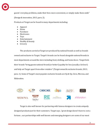 7
guests' everyday problems, make their lives more convenient, or simply make them smile”
(Design & innovation, 2013, para. 2).
Products at Target can be found in many departments including:
 Apparel
 Home
 Furniture
 Electronics
 Toys
 Entertainment
 Healthy & beauty
 Grocery
The products carried at Target are produced by national brands as well as brands
owned and exclusive to Target. Target’s brands can be found alongside national brands in
most departments around the store including food, clothing, and home decor. Target feels
their brands “bring guests national-brand (or better!) quality for less (usually a lot less!)
and help set Target apart from other retailers” (Target owned & exclusive brands, 2013,
para. 1). Some of Target’s most popular exclusive brands are Up & Up, Circo, Merona, and
Xhilaration.
Target is also well known for partnering with famous designers to create uniquely
designed products just for their customers. Target says, “great design doesn't have to cost a
fortune…our partnerships with well known and emerging designers are some of our most
 