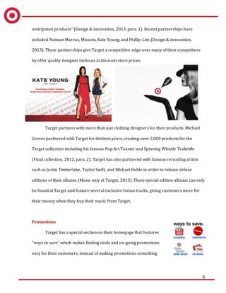 8
anticipated products” (Design & innovation, 2013, para. 1). Recent partnerships have
included Neiman Marcus, Missoni, Kate Young, and Phillip Lim (Design & innovation,
2013). These partnerships give Target a competitive edge over many of their competitors
by offer quality designer fashions at discount store prices.
Target partners with more than just clothing designers for their products. Michael
Graves partnered with Target for thirteen years, creating over 2,000 products for the
Target collection including his famous Pop Art Toaster and Spinning Whistle Teakettle
(Final collection, 2012, para. 2). Target has also partnered with famous recording artists
such as Justin Timberlake, Taylor Swift, and Michael Buble in order to release deluxe
editions of their albums (Music only at Target, 2013). These special edition albums can only
be found at Target and feature several exclusive bonus tracks, giving customers more for
their money when they buy their music from Target.
Promotions
Target has a special section on their homepage that features
“ways to save” which makes finding deals and on-going promotions
easy for their customers, instead of making promotions something
 