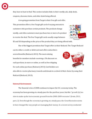 9
they have to hunt to find. This section includes links to their weekly ads, daily deals,
coupons, clearance items, and other deals being offered.
A on-going promotion from Target is their free gift card offer.
This promotion offers a free Target gift card of varying amounts to
customers who purchase certain products. The products change
weekly, and often customers must purchase two or more of a product
to receive the deal. The free Target gift cards usually range between
$5 and $10 depending on the price of the product they are being offered with.
One of the biggest promtions that Target offers is their Redcard. The Target Redcard
can be either a credit or debit card and offers subscribers
several benefits (Redcard, 2013). The most enticing
benefits for members include receiving a 5% discount on
each purchase, in-store or online, as well as free shipping
for each online purchase (Redcard, 2013). Card holders are
also able to receive pharmacy rewards and donate to a school of their choice by using their
Redcard (Redcard, 2013).
External Environment
The financial crisis of 2008 continues to impact the U.S. economy today. The
economy has been growing at a steady pace for the past four years, but this “growth [is] too
slow to make up the lost economic ground from the 2008-2009 recession” (Irwin, 2013,
para. 2). Even though the economy is growing at a steady pace, the Great Recession seems
to have changed the way people are managing their money. In a recent survey conducted
 