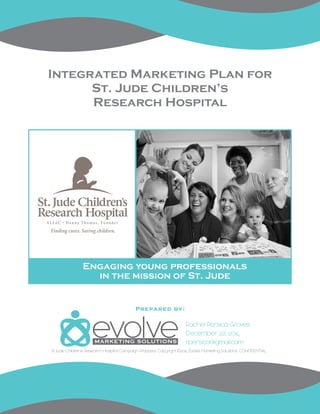 Integrated Marketing Plan for
St. Jude Children’s
Research Hospital
Rachel Persica Groves
December 22, 2014
rpersica@gmail.com
Engaging young professionals
in the mission of St. Jude
Prepared by:
St. Jude Children’s Research Hospital Campaign Proposal. Copyright ©2014 Evolve Marketing Solutions. CONFIDENTIAL.
 