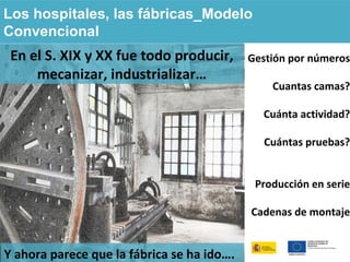 Los hospitales, las fábricas_Modelo
Convencional
En el S. XIX y XX fue todo producir,
mecanizar, industrializar…
Gestión por números
Cuantas camas?
Cuánta actividad?
Cuántas pruebas?
Producción en serie
Cadenas de montaje
Y ahora parece que la fábrica se ha ido….
 