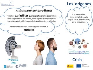 Los orígenes
Primavera
2010
Necesitamos romper paradigmas
Tenemos que facilitar que los profesionales desarrollen
todo su potencial asistencial, investigador e innovador en
nuestra organización buscando impacto en los resultados
Y la innovación
entró en la Estrategia
Sergas 2014, en el dicurso,
en la estructura
Necesitamos diseñar servicios pensando en el
usuario
Crisis
 