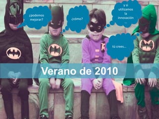 ¿podemos
mejorar?
¿podemos
mejorar? ¿cómo?¿cómo?
y si
utilizamos
la
innovación
…
y si
utilizamos
la
innovación
…
tú crees…tú crees…
Verano de 2010
 