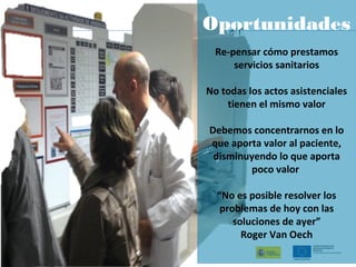 Oportunidades
Re-pensar cómo prestamos
servicios sanitarios
No todas los actos asistenciales
tienen el mismo valor
Debemos concentrarnos en lo
que aporta valor al paciente,
disminuyendo lo que aporta
poco valor
“No es posible resolver los
problemas de hoy con las
soluciones de ayer”
Roger Van Oech
 