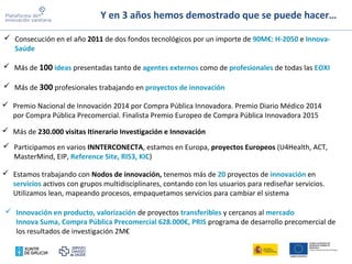 Y en 3 años hemos demostrado que se puede hacer…
 Más de 100 ideas presentadas tanto de agentes externos como de profesionales de todas las EOXI
 Consecución en el año 2011 de dos fondos tecnológicos por un importe de 90M€: H-2050 e Innova-
Saúde
 Más de 300 profesionales trabajando en proyectos de innovación
 Participamos en varios INNTERCONECTA, estamos en Europa, proyectos Europeos (U4Health, ACT,
MasterMind, EIP, Reference Site, RIS3, KIC)
 Estamos trabajando con Nodos de innovación, tenemos más de 20 proyectos de innovación en
servicios activos con grupos multidisciplinares, contando con los usuarios para rediseñar servicios.
Utilizamos lean, mapeando procesos, empaquetamos servicios para cambiar el sistema
 Innovación en producto, valorización de proyectos transferibles y cercanos al mercado
Innova Suma, Compra Pública Precomercial 628.000€, PRIS programa de desarrollo precomercial de
los resultados de investigación 2M€
 Más de 230.000 visitas Itinerario Investigación e Innovación
 Premio Nacional de Innovación 2014 por Compra Pública Innovadora. Premio Diario Médico 2014
por Compra Pública Precomercial. Finalista Premio Europeo de Compra Pública Innovadora 2015
 