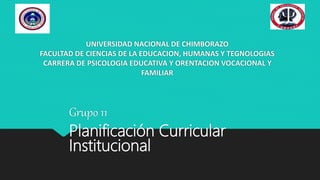 UNIVERSIDAD NACIONAL DE CHIMBORAZO
FACULTAD DE CIENCIAS DE LA EDUCACION, HUMANAS Y TEGNOLOGIAS
CARRERA DE PSICOLOGIA EDUCATIVA Y ORENTACION VOCACIONAL Y
FAMILIAR
Grupo 11
Planificación Curricular
Institucional
 