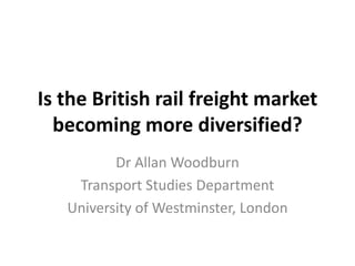 Is the British rail freight market becoming more diversified? Dr Allan Woodburn Transport Studies Department University of Westminster, London 