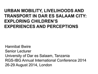URBAN MOBILITY, LIVELIHOODS AND 
TRANSPORT IN DAR ES SALAAM CITY: 
EXPLORING CHILDREN’S 
EXPERIENCES AND PERCEPTIONS 
Hannibal Bwire 
Senior Lecturer 
University of Dar es Salaam, Tanzania 
RGS-IBG Annual International Conference 2014 
26-29 August 2014, London 
 