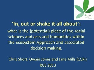 ‘In, out or shake it all about’:
what is the (potential) place of the social
sciences and arts and humanities within
the Ecosystem Approach and associated
decision making.
Chris Short, Owain Jones and Jane Mills (CCRI)
RGS 2013
 