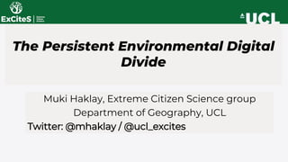 The Persistent Environmental Digital
Divide
Muki Haklay, Extreme Citizen Science group
Department of Geography, UCL
Twitter: @mhaklay / @ucl_excites
 