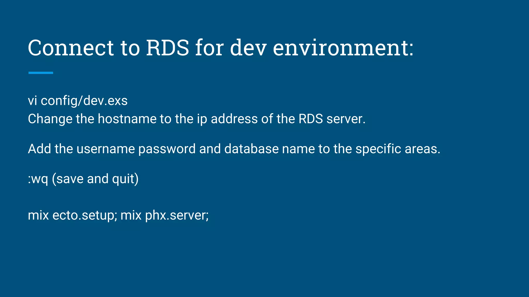 Connect to RDS for dev environment:
vi config/dev.exs
Change the hostname to the ip address of the RDS server.
Add the username password and database name to the specific areas.
:wq (save and quit)
mix ecto.setup; mix phx.server;
 