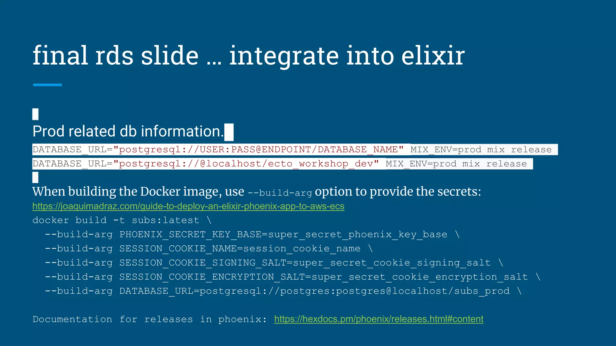 final rds slide … integrate into elixir
Prod related db information.
DATABASE_URL="postgresql://USER:PASS@ENDPOINT/DATABASE_NAME" MIX_ENV=prod mix release
DATABASE_URL="postgresql://@localhost/ecto_workshop_dev" MIX_ENV=prod mix release
When building the Docker image, use --build-arg option to provide the secrets:
https://joaquimadraz.com/guide-to-deploy-an-elixir-phoenix-app-to-aws-ecs
docker build -t subs:latest 
--build-arg PHOENIX_SECRET_KEY_BASE=super_secret_phoenix_key_base 
--build-arg SESSION_COOKIE_NAME=session_cookie_name 
--build-arg SESSION_COOKIE_SIGNING_SALT=super_secret_cookie_signing_salt 
--build-arg SESSION_COOKIE_ENCRYPTION_SALT=super_secret_cookie_encryption_salt 
--build-arg DATABASE_URL=postgresql://postgres:postgres@localhost/subs_prod 
Documentation for releases in phoenix: https://hexdocs.pm/phoenix/releases.html#content
 