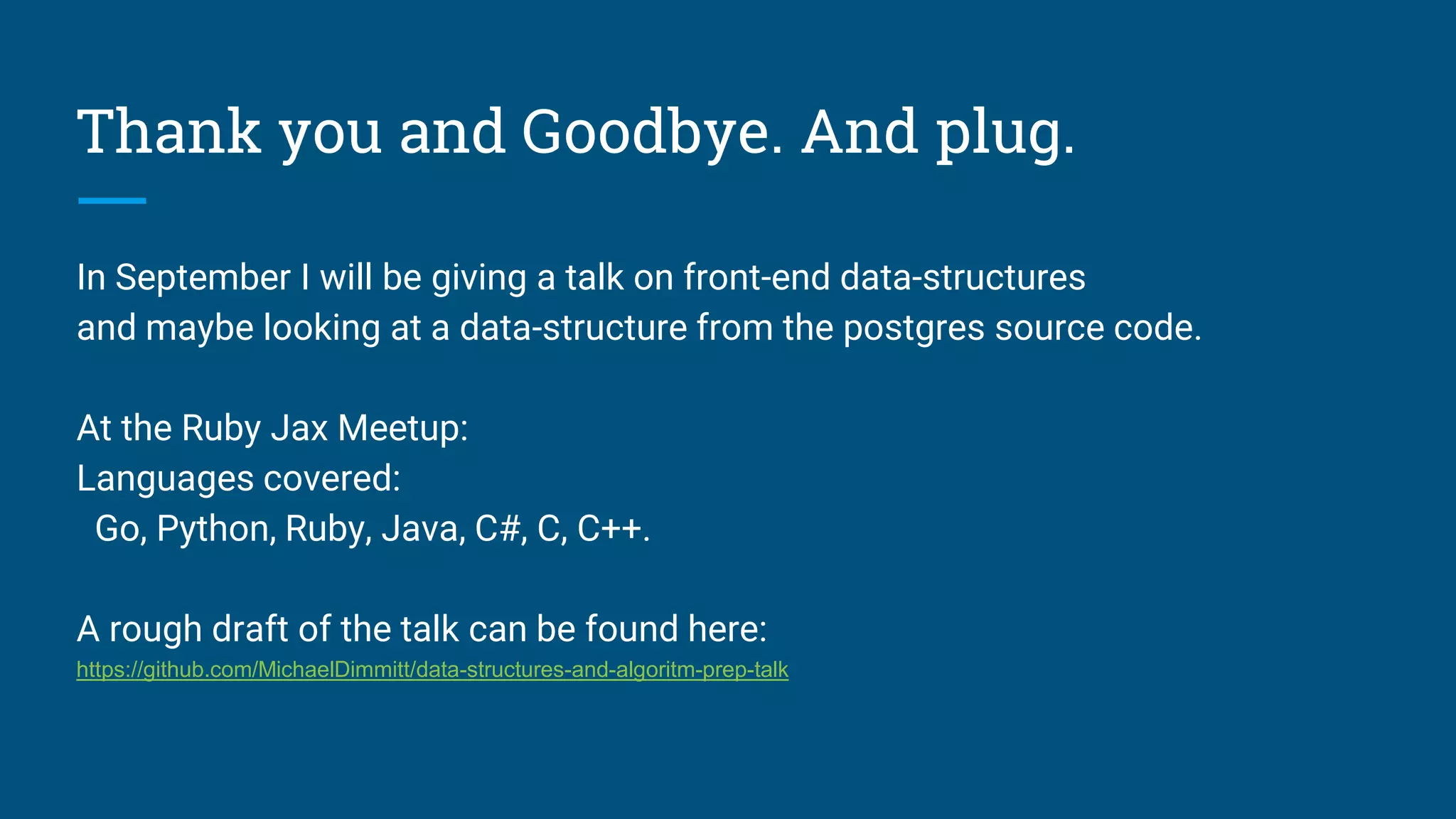 Thank you and Goodbye. And plug.
In September I will be giving a talk on front-end data-structures
and maybe looking at a data-structure from the postgres source code.
At the Ruby Jax Meetup:
Languages covered:
Go, Python, Ruby, Java, C#, C, C++.
A rough draft of the talk can be found here:
https://github.com/MichaelDimmitt/data-structures-and-algoritm-prep-talk
 