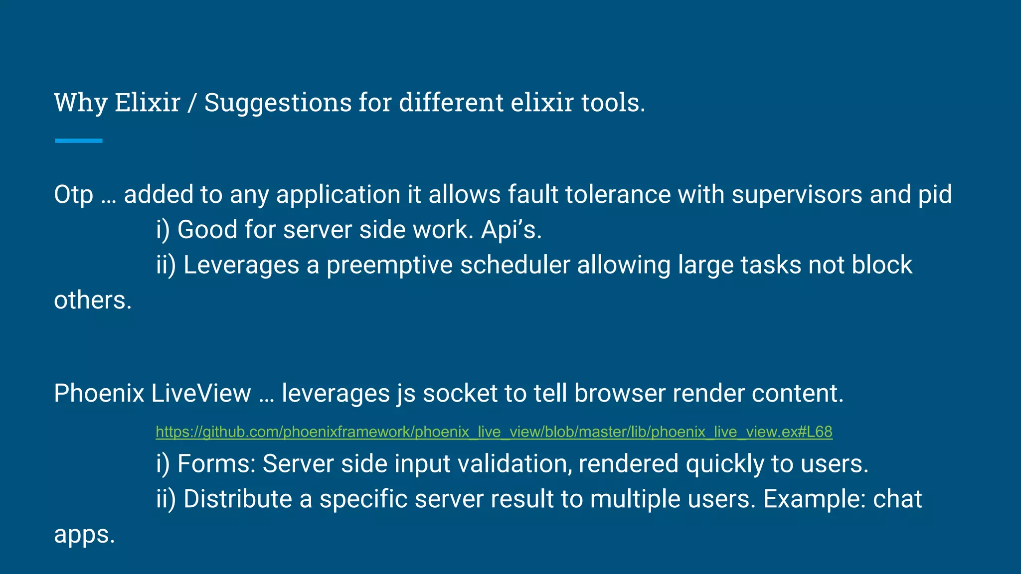 Why Elixir / Suggestions for different elixir tools.
Otp … added to any application it allows fault tolerance with supervisors and pid
i) Good for server side work. Api’s.
ii) Leverages a preemptive scheduler allowing large tasks not block
others.
Phoenix LiveView … leverages js socket to tell browser render content.
https://github.com/phoenixframework/phoenix_live_view/blob/master/lib/phoenix_live_view.ex#L68
i) Forms: Server side input validation, rendered quickly to users.
ii) Distribute a specific server result to multiple users. Example: chat
apps.
 