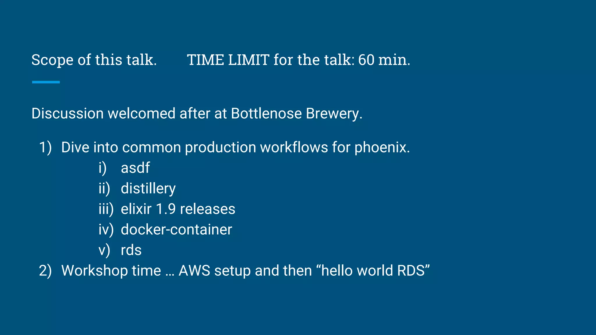 Scope of this talk. TIME LIMIT for the talk: 60 min.
Discussion welcomed after at Bottlenose Brewery.
1) Dive into common production workflows for phoenix.
i) asdf
ii) distillery
iii) elixir 1.9 releases
iv) docker-container
v) rds
2) Workshop time … AWS setup and then “hello world RDS”
 