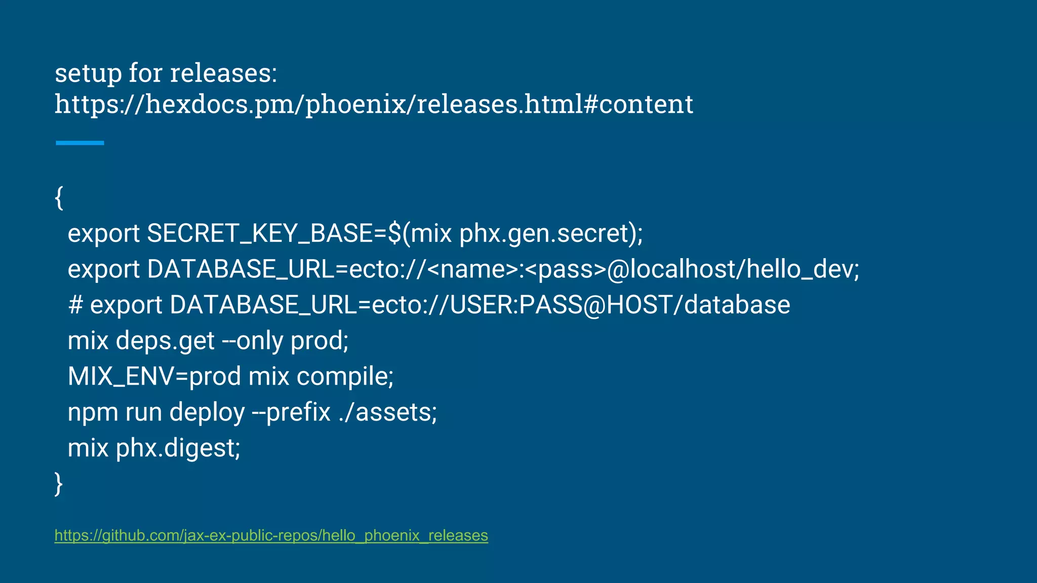 setup for releases:
https://hexdocs.pm/phoenix/releases.html#content
{
export SECRET_KEY_BASE=$(mix phx.gen.secret);
export DATABASE_URL=ecto://<name>:<pass>@localhost/hello_dev;
# export DATABASE_URL=ecto://USER:PASS@HOST/database
mix deps.get --only prod;
MIX_ENV=prod mix compile;
npm run deploy --prefix ./assets;
mix phx.digest;
}
https://github.com/jax-ex-public-repos/hello_phoenix_releases
 
