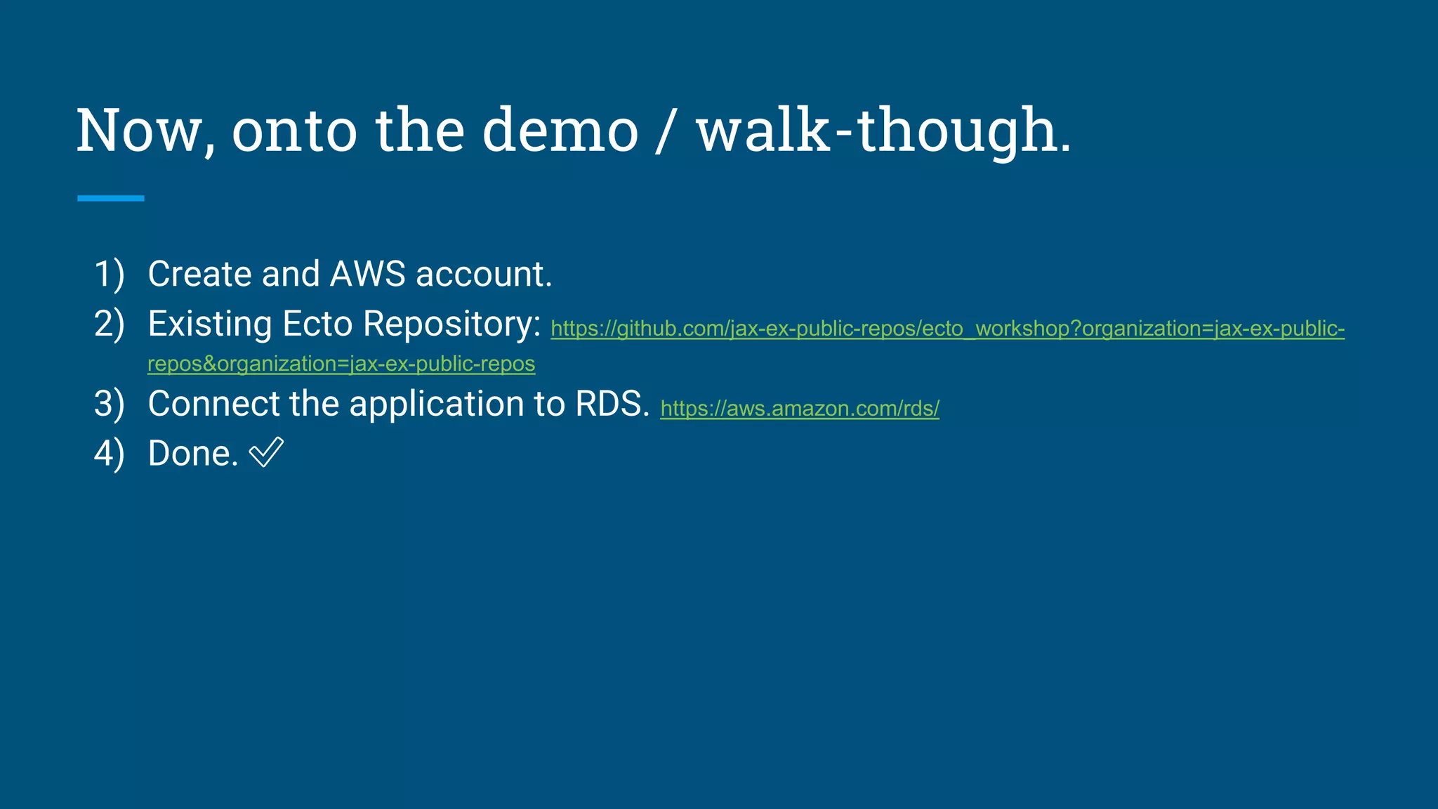 Now, onto the demo / walk-though.
1) Create and AWS account.
2) Existing Ecto Repository: https://github.com/jax-ex-public-repos/ecto_workshop?organization=jax-ex-public-
repos&organization=jax-ex-public-repos
3) Connect the application to RDS. https://aws.amazon.com/rds/
4) Done. ✅
 
