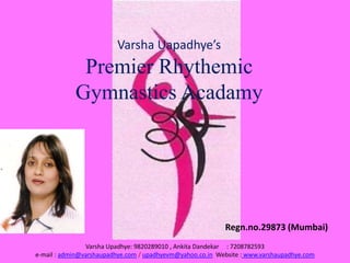 Varsha Uapadhye’s
Premier Rhythemic
Gymnastics Acadamy
Regn.no.29873 (Mumbai)
Varsha Upadhye: 9820289010 , Ankita Dandekar : 7208782593
e-mail : admin@varshaupadhye.com / upadhyevm@yahoo.co.in Website : www.varshaupadhye.com
 