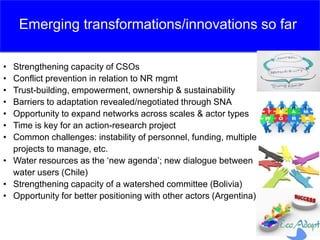 • Strengthening capacity of CSOs
• Conflict prevention in relation to NR mgmt
• Trust-building, empowerment, ownership & sustainability
• Barriers to adaptation revealed/negotiated through SNA
• Opportunity to expand networks across scales & actor types
• Time is key for an action-research project
• Common challenges: instability of personnel, funding, multiple
projects to manage, etc.
• Water resources as the ‘new agenda’; new dialogue between
water users (Chile)
• Strengthening capacity of a watershed committee (Bolivia)
• Opportunity for better positioning with other actors (Argentina)
Emerging transformations/innovations so far
 