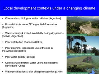 Local development contexts under a changing climate
• Chemical and biological water pollution (Argentina)
• Unsustainable use of NR mgmt & deforestation
(Argentina)
• Water scarcity & limited availability during dry periods
(Bolivia, Argentina)
• Poor distribution channels (Bolivia)
• Poor planning, inadequate use of the soil in
the watershed (Bolivia)
• Poor water quality (Bolivia)
• Conflicts with different water users; hidroelectric
generation (Chile)
• Water privatisation & lack of legal recognition (Chile)
 