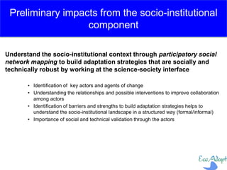 Understand the socio-institutional context through participatory social
network mapping to build adaptation strategies that are socially and
technically robust by working at the science-society interface
• Identification of key actors and agents of change
• Understanding the relationships and possible interventions to improve collaboration
among actors
• Identification of barriers and strengths to build adaptation strategies helps to
understand the socio-institutional landscape in a structured way (formal/informal)
• Importance of social and technical validation through the actors
Preliminary impacts from the socio-institutional
component
 