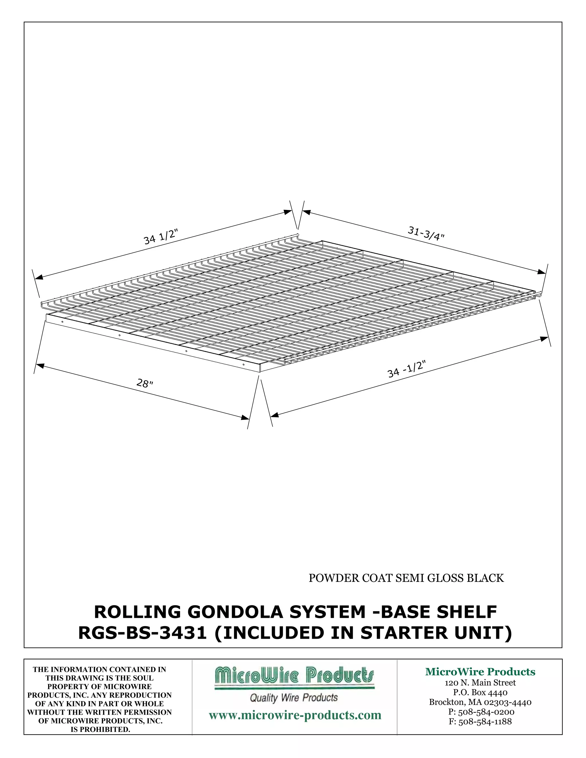 31-3
                             /2"                                       /4"
                         34 1




                                                                    1/2"
                                                                34 -
                       28"




                                                  POWDER COAT SEMI GLOSS BLACK


           ROLLING GONDOLA SYSTEM -BASE SHELF
          RGS-BS-3431 (INCLUDED IN STARTER UNIT)
 THE INFORMATION CONTAINED IN                                          MicroWire Products
    THIS DRAWING IS THE SOUL
     PROPERTY OF MICROWIRE                                                     120 N. Main Street
PRODUCTS, INC. ANY REPRODUCTION                                                  P.O. Box 4440
  OF ANY KIND IN PART OR WHOLE                                             Brockton, MA 02303-4440
WITHOUT THE WRITTEN PERMISSION
   OF MICROWIRE PRODUCTS, INC.
                                                      P: 508-584-0200
                                                                                F: 508-584-1188
          IS PROHIBITED.
 