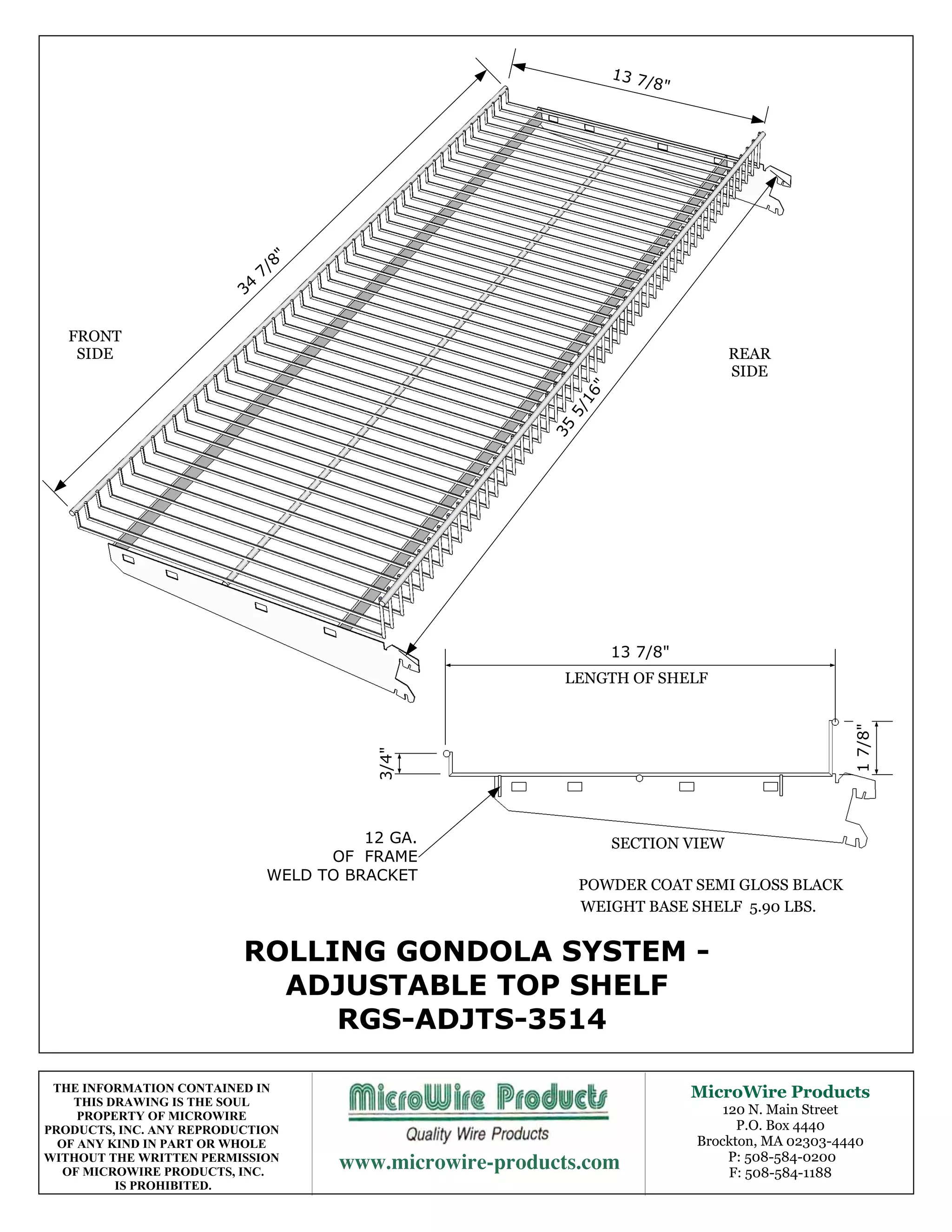 13 7
                                                                       /8"




                                 8"
                               7/
                          34

   FRONT
    SIDE                                                                          REAR
                                                                                  SIDE




                                                               "
                                                             16
                                                           5/
                                                         35




                                                                   13 7/8"
                                                          LENGTH OF SHELF




                                                                                                   1 7/8"
                                          3/4"




                                         12 GA.                    SECTION VIEW
                                     OF FRAME
                               WELD TO BRACKET
                                                              POWDER COAT SEMI GLOSS BLACK
                                                              WEIGHT BASE SHELF 5.90 LBS.


                          ROLLING GONDOLA SYSTEM -
                            ADJUSTABLE TOP SHELF
                               RGS-ADJTS-3514

 THE INFORMATION CONTAINED IN                                                MicroWire Products
    THIS DRAWING IS THE SOUL
     PROPERTY OF MICROWIRE                                                       120 N. Main Street
PRODUCTS, INC. ANY REPRODUCTION                                                    P.O. Box 4440
  OF ANY KIND IN PART OR WHOLE                                               Brockton, MA 02303-4440
WITHOUT THE WRITTEN PERMISSION
   OF MICROWIRE PRODUCTS, INC.
                                                        P: 508-584-0200
                                                                                  F: 508-584-1188
          IS PROHIBITED.
 
