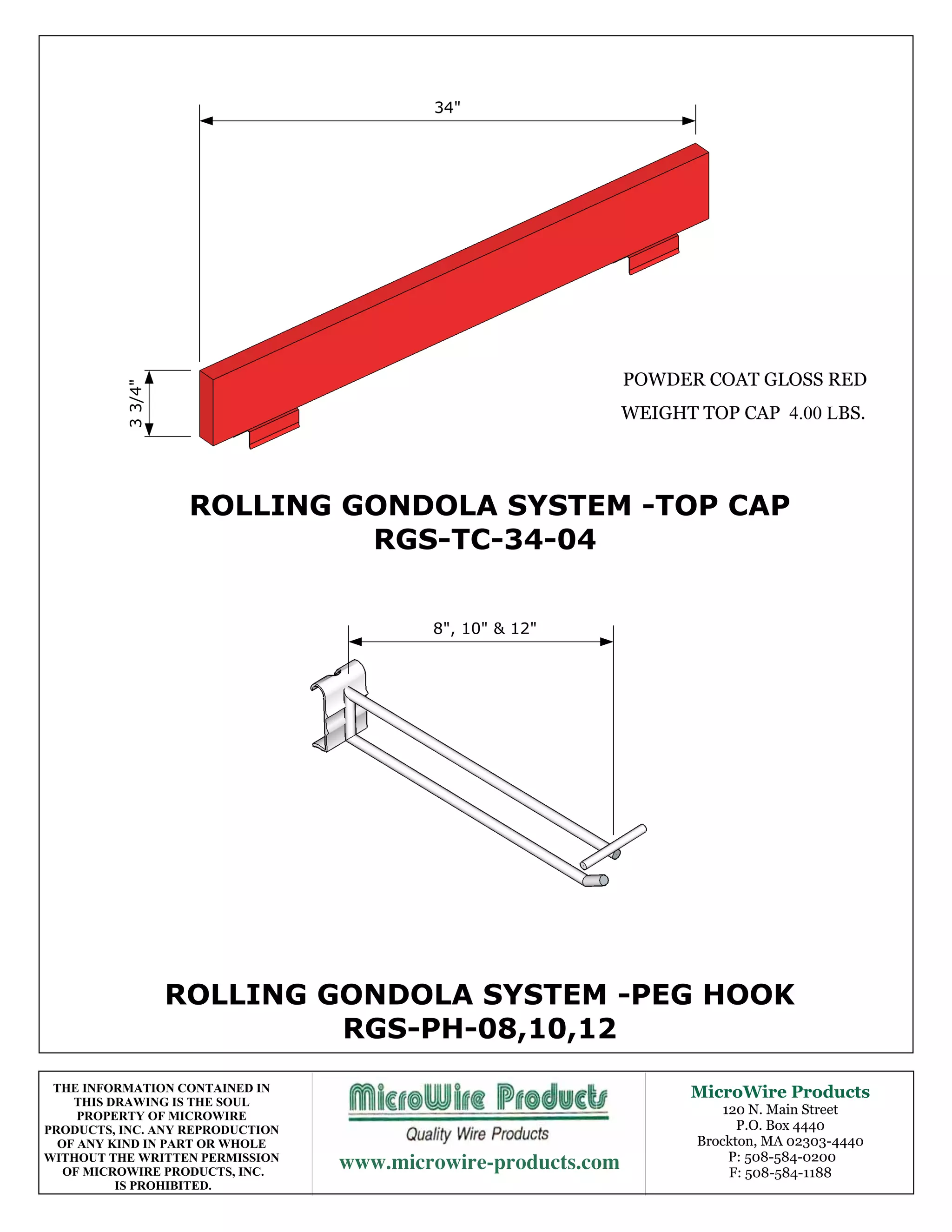 34"




                                                               POWDER COAT GLOSS RED
           3 3/4"




                                                               WEIGHT TOP CAP 4.00 LBS.




                     ROLLING GONDOLA SYSTEM -TOP CAP
                              RGS-TC-34-04


                                          8", 10" & 12"




                    ROLLING GONDOLA SYSTEM -PEG HOOK
                             RGS-PH-08,10,12
 THE INFORMATION CONTAINED IN                                        MicroWire Products
    THIS DRAWING IS THE SOUL
     PROPERTY OF MICROWIRE                                                120 N. Main Street
PRODUCTS, INC. ANY REPRODUCTION                                             P.O. Box 4440
  OF ANY KIND IN PART OR WHOLE                                        Brockton, MA 02303-4440
WITHOUT THE WRITTEN PERMISSION
   OF MICROWIRE PRODUCTS, INC.
                                                 P: 508-584-0200
                                                                           F: 508-584-1188
          IS PROHIBITED.
 