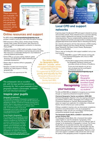 “A fantastic,
                                                                                                                      useful course
“These resources                                                                                                     – lots of things
 are invaluable. I’m                                                                                                  I will use and pass on to
 starting my first                                                                                                    the rest of the teachers
 job and as the                                                                                                       at my school. Thank you!”
 only geography
 specialist, these
 resources will be                                                                 Local CPD and support
 priceless!”                                                                       networks
                                                                                   A growing range of locally based CPD and support networks for primary
Online resources and support                                                       and secondary schools. These networks focus on curriculum planning;
                                                                                   resource support, development and sharing; local field work and
The APG website www.geographyteachingtoday.org.uk                                  enhancing practice. They are complemented by national and local online
provides a wealth of resources, online CPD and advice including:                   support networks and activities and opportunities to develop your own
• KS3 resources on Africa, China, climate change, flooding,                        geographically themed social network sites for networking and sharing.
  hazards, India, London 2012 & tourism. New resources on                          Our networks will expand, with the initial networks in 2009 including
  glaciation, conflict and geography’s contribution to citizenship,                Birmingham, Brighton and Hove, Bristol, Bromley, Chesterfield,
  history & MFL.                                                                   Essex, Hampshire, Hull, Kent, Lincoln, Preston, Roehampton,
• Fieldwork resources on GIS, health and safety, Jurassic Coast,                   Rotherham and Sheffield.
  KS2-KS3 transition, Lake District, local learning and London 2012.               There is ‘start up’ funding &/or other support available to set up new
  New resources on sustainable development, local fieldwork &                      local networks:
  university fieldwork partnerships.                                                      • Via the RGS-IBG to support CPD networks working with
• Online CPD on curriculum making, fieldwork, global                                            a local Chartered Geographer with a focus on KS3
  dimension, ICT, KS1&2, KS3, subject leadership and                                               and fieldwork
  sustainable development.*                                         The Action Plan                • Via the GA to support primary schools through
• Starter ideas for teachers without a geography                 for Geography (APG)                   the Geography Champions network and
  background.                                                2008-2011 provides advice                   secondary schools via Centres of Excellence.
• Samples of student work showing how                       and support for English primary              To join your local network or to set up a
  students can make progress in thinking                       and secondary schools.                    new one please see the Local Support
  geographically.                                                                                        and Networks section of
                                                           It is supported by DCSF and run               www.geographyteachingtoday.org.uk
* The online CPD is also supported by the TDA.
                                                            jointly and equally by the
                                                              Geographical Association and“Chartered
                                                               the Royal Geographical      Geographer
                                                                  Society (with IBG).      status has greatly
“The ambassador did an excellent                                                           benefited myself,
                                             www.geographyteachingtoday.org.uk
 job, with his input and the questions on
 University life. He’s a good example of how                                   Recognising members of the
                                                                                   	 	     department and
 geography shapes a personable, confident                                 your success     my students.”
 and well informed individual.”
                                                                                   The GA and RGS-IBG are delighted to recognise your successes
Inspire your pupils                                                                through our respective professional recognition activities.
                                                                                   Chartered Geographer Teacher accreditation (RGS-IBG)
Geography Ambassadors                                                              Chartered Geographer (Teacher) is the only ongoing professional
The RGS-IBG Geography Ambassadors programme is an                                  accreditation linked to CPD in Geography and is relevant to the
inspirational way to engage your pupils with the relevance of                      Professional Standards for Teachers. Being awarded CGeog
geography to GCSE, A Level and university choices and in                           status can support your application for a leadership or Advanced
careers. Ideal to help prepare your pupils for their Y9 and A                      Teacher role and enhances your career portfolio.
Level options, our Ambassadors are available nation
wide. To find the location of your local                                           CGeog is available to teachers who can demonstrate competence,
Ambassador and to book a visit log onto                                            experience and professionalism in the use of geographical
www.geographyteachingtoday.org.uk/                                                 knowledge or skills, and who are committed to maintaining their
ambassadors/introduction/                                                          professional standards through ongoing CPD.

Young People’s Geographies                                                         The Geography Quality Marks, available in secondary and
The Young People’s Geographies project                                             primary versions (GA)
is about making school geography more                                              The Geography Quality Marks offer a framework that enables
relevant to students by involving them in                                          subject leaders to raise the standards of geography in their
curriculum making and by focusing on                                               schools. The overarching strength is to act as an effective ‘lever of
their own lived geographies. It brings                                             change’ for the development of geography in schools. The Primary
together school geography and ideas                                                Quality Mark can be awarded at bronze, silver and gold levels
from academic geography to look at                                                 while secondary schools who achieve the Quality Mark may also
ways in which young people and their                                               aspire to Centre of Excellence status, recognising their efforts in
geographies can support the ongoing                                                disseminating approaches to quality geography. Telephone, email
process of curriculum making in school.                                            and on-line support is available to help schools who wish to have
www.youngpeoplesgeographies.co.uk/                                                 the quality of their geography provision recognised nationally.
                                                             Supported by
 