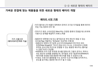가벼운 연결에 맞는 제품들을 위한 새로운 형태의 배터리 개발
①-② 새로운 형태의 배터리
배터리 시장 기회
- 전자기기 제조 스타트업인 Mmc10는 다양한 종류의 전원을 테스트하며
사용시간 문제를 해결하기 위해 노력중
기기 사용시간
(배터리&저전력화 기술)
- 미국 캘리포니아 버클리 대학에서 핀머리 크기로 두개골을 통해 데이터
전송 가능 컴퓨터 연구 중
- 컬럼비아 대학에서 빛 또는 움직임으로 부터 에너지 얻을 수 있는
꼬리표(Tag) 개발하는 “Enhants” 프로젝트 진행 중
• 컬럼비아 대학의 전기공학 교수이자 Enhants의 연구자인 피터
킹겟(Peter Kinget)은 “우리가 항상 갖고 다니는 스마트폰과 신체에
부착된 센서간에 무선으로 연결할 수 있는 충분한 에너지는 뽑아낼
수 있음”이라고 언급함.
• 40명에게 각각 다른 부위에 센서를 접촉시켜 그들이 걷거나, 뛰어나
쉬는 동안의 상태를 관찰했는데, 센서들은 초당 1킬로비트(Kilobit)의
데이터를 전송할 만큼 충분한 에너지를 얻을 수 있었다고 함.
• 이정도 수준으로 불충분할 수도 있지만 누군가의 ID를 인지하거나,
온도를 읽기에는 충분한 에너지가 될 수 있음.
13/50
 