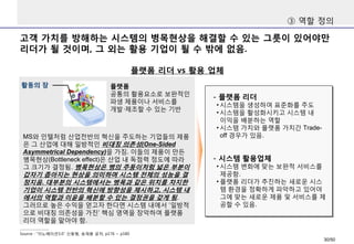 고객 가치를 방해하는 시스템의 병목현상을 해결할 수 있는 그릇이 있어야만
리더가 될 것이며, 그 외는 활용 기업이 될 수 밖에 없음.
플랫폼 리더 vs 활용 업체
Source : “이노베이션3.0” 신동형, 송재용 공저, p176 ~ p180
MS와 인텔처럼 산업전반의 혁신을 주도하는 기업들의 제품
은 그 산업에 대해 일방적인 비대칭 의존성(One-Sided
Asymmetrical Dependency)을 가짐. 이들의 제품이 만든
병목현상(Bottleneck effect)은 산업 내 독점력 정도에 따라
그 크기가 결정됨. 병목현상은 병의 주둥이처럼 넓은 부분이
갑자기 좁아지는 현상을 의미하며 시스템 전체의 성능을 결
정지음. 대부분의 시스템에서는 병목과 같은 위치를 차지한
기업이 시스템 전반의 혁신에 방향성을 제시하고, 시스템 내
에서의 역할과 이윤을 배분할 수 있는 결정권을 갖게 됨.
그러므로 높은 수익을 얻고자 한다면 시스템 내에서 ‘일방적
으로 비대칭 의존성을 가진’ 핵심 영역을 장악하여 플랫폼
리더 역할을 맡아야 함.
플랫폼
공통의 활용요소로 보완적인
파생 제품이나 서비스를
개발·제조할 수 있는 기반
활동의 장
- 플랫폼 리더
• 시스템을 생성하여 표준화를 주도
• 시스템을 활성화시키고 시스템 내
이익을 배분하는 역할
• 시스템 가치와 플랫폼 가치간 Trade-
off 경우가 있음.
- 시스템 활용업체
• 시스템 변화에 맞는 보완적 서비스를
제공함.
• 플랫폼 리더가 추진하는 새로운 시스
템 환경을 정확하게 파악하고 있어야
그에 맞는 새로운 제품 및 서비스를 제
공할 수 있음.
③ 역할 정의
30/50
 