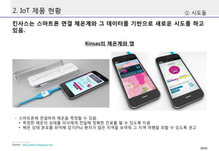 2. IoT 제품 현황
킨사스는 스마트폰 연결 체온계와 그 데이터를 기반으로 새로운 시도를 하고
있음.
① 시도들
Kinsas의 체온계와 앱
Source : http://www.indiegogo.com
- 스마트폰에 연결하여 체온을 측정할 수 있음.
• 측정한 체온의 상태를 의사에게 전달해 정확한 진료를 할 수 있도록 지원
• 체온 상태 분포를 파악해 감기(Flu) 환자가 많은 지역을 보여줘 그 지역 여행을 피할 수 있도록 권고
38/50
 