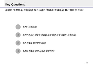 Key Questions
1 IoT는 무엇인가?
3
IoT의 현황과 고려 사항은 무엇인가?4
IoT가 만드는 새로운 변화와 그에 따른 사업 기회는 무엇인가?
새로운 혁신으로 논의되고 있는 IoT는 어떻게 바라보고 접근해야 하는가?
2
IoT 어떻게 접근해야 하나?
4/50
 