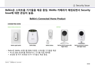 Belkin은 스마트홈 기기들을 제공 중임. WeMo 카메라가 해킹되면서 Security
Issue에 대한 관심이 높음.
② Security Issue
Belkin’s Connected Home Product
Source : “신동형의 ICT 인사이트＂
- Belkin은 WeMo 브랜드를 통해 다양한 스마트홈 기기들을 제공
• 댁 내 전원 콘센트를 제어하거나, 기기를 직접 제어함.
• 보안용 및 아기 보호용 CCTV 기기들도 제공 중임.
40/50
 