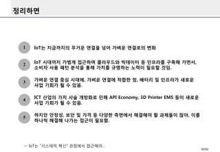 정리하면
IoT는 지금까지의 무거운 연결을 넘어 가벼운 연결로의 변화1
☞ IoT는 “시스테믹 혁신“ 관점에서 접근해야…
2
IoT 시대까지 가볍게 접근하며 클라우드와 빅데이터 등 인프라를 구축해 가면서,
소비자 사용 패턴 분석을 통해 가치를 규명하는 노력이 필요할 것임.
3
가벼운 연결 중심 시대에, 가벼운 연결에 적합한 망, 배터리 및 인프라가 새로운
사업 기회가 될 수 있음.
4
ICT 산업의 가치 사슬 개방화로 인해 API Economy, 3D Printer EMS 등이 새로운
사업 기회가 될 수 있음.
5
하지만 안정성, 보안 및 가격 등 다양한 측면에서 해결해야 할 과제들이 많아, 이를
하나씩 해결해 나가는 접근이 필요함.
50/50
 