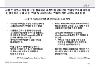 사물 인터넷은 사물에 소형 컴퓨터가 부착되어 인터넷에 연결됨으로써 데이터
를 생성하고 식별 가능, 연결 및 제어되면서 만들어 지는 새로운 ICT 환경
②정의
사물 인터넷(Internet of Things)의 정의 예시
Source : MIT Technology Review, Wikipeida
- 저성능(Dumb)을 포함한 소형 컴퓨터가
사물(Objects)에 부착된 컴퓨터 환경
- 사물들은 컴퓨터를 통해 주변환경을
감지(Sensing)하여 데이터를 생성하고
그 데이터를 전송(Transmitting)할 수
있으며, 때로는 데이터를
제어(Controlling)할 수 있는 수단을
제공하기도 함.
- 이를 구현하기 위해서는 컴퓨터가
얼마나 더 작은 크기로, 더 저전력으로,
또 얼마나 더 저렴하게 구현할 수
있는가가 관건임.
- MIT Technology Review Business Report
- MIT의 Auto-ID Lab의 Kevin Ashton이
최초로 제안한 단어로, 고유 식별 가능한
사물들이 인터넷에 연결된 환경
- 과거의 RFID(Radio Frequency
Identification)이 IoT의 초기 단계라 볼
수 있음.
• RFID는 극소형 칩에 상품정보를
저장하고 안테나를 달아 무선으로
데이터를 송신하는 장치임.
- 최근에는 M2M(사물통신)을 넘어선 기기,
시스템 및 서비스들의 한 단계 앞선 연결
환경을 의미함.
- Wikipedia : Internet of Things
7/50
 