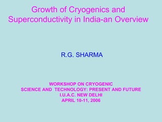 Growth of Cryogenics and
Superconductivity in India-an Overview
R.G. SHARMA
WORKSHOP ON CRYOGENIC
SCIENCE AND TECHNOLOGY: PRESENT AND FUTURE
I.U.A.C. NEW DELHI
APRIL 10-11, 2006
 