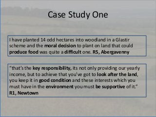 Case Study One
I have planted 14 odd hectares into woodland in a Glastir
scheme and the moral decision to plant on land th...