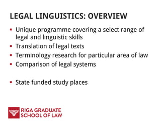 LEGAL LINGUISTICS: OVERVIEW
 Unique programme covering a select range of
legal and linguistic skills
 Translation of legal texts
 Terminology research for particular area of law
 Comparison of legal systems
 State funded study places
 
