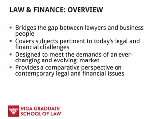 LAW & FINANCE: OVERVIEW
 Bridges the gap between lawyers and business
people
 Covers subjects pertinent to today’s legal and
financial challenges
 Designed to meet the demands of an ever-
changing and evolving market
 Provides a comparative perspective on
contemporary legal and financial issues
 