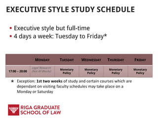 EXECUTIVE STYLE STUDY SCHEDULE
 Executive style but full-time
 4 days a week: Tuesday to Friday*
MONDAY TUESDAY WEDNESDAY THURSDAY FRIDAY
17:00 – 20:00
Legal Research
(Not All Blocks)
Monetary
Policy
Monetary
Policy
Monetary
Policy
Monetary
Policy
* Exception: 1st two weeks of study and certain courses which are
dependant on visiting faculty schedules may take place on a
Monday or Saturday
 