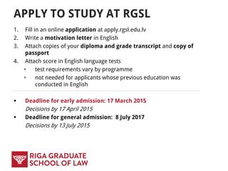 APPLY TO STUDY AT RGSL
1. Fill in an online application at apply.rgsl.edu.lv
2. Write a motivation letter in English
3. Attach copies of your diploma and grade transcript and copy of
passport
4. Attach score in English language tests
 test requirements vary by programme
 not needed for applicants whose previous education was
conducted in English
 Deadline for early admission: 17 March 2015
Decisions by 17 April 2015
 Deadline for general admission: 8 July 2017
Decisions by 13 July 2015
 